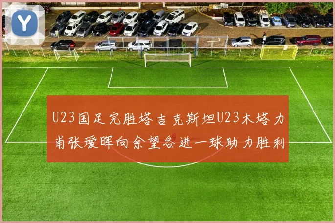 U23国足完胜塔吉克斯坦U23木塔力甫张瑷晖向余望各进一球助力胜利