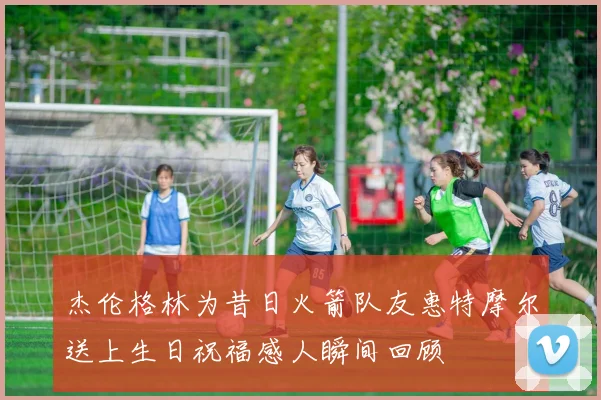 杰伦格林为昔日火箭队友惠特摩尔送上生日祝福感人瞬间回顾