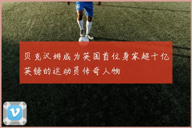 贝克汉姆成为英国首位身家超十亿英镑的运动员传奇人物