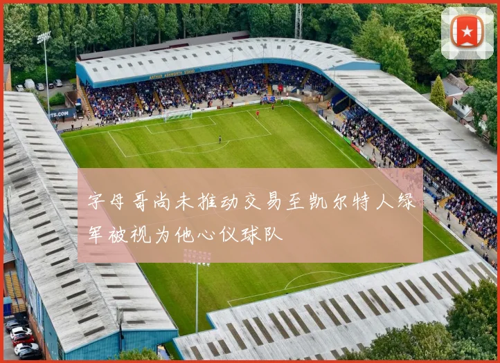 字母哥尚未推动交易至凯尔特人绿军被视为他心仪球队