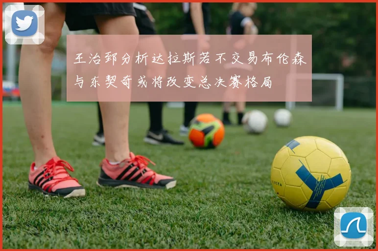 王治郅分析达拉斯若不交易布伦森与东契奇或将改变总决赛格局