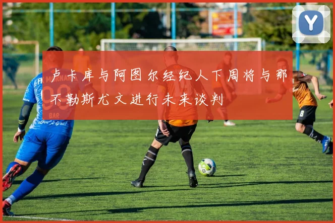 卢卡库与阿图尔经纪人下周将与那不勒斯尤文进行未来谈判