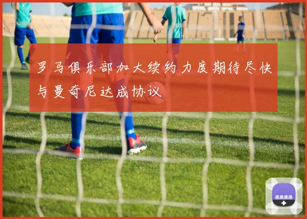 罗马俱乐部加大续约力度期待尽快与曼奇尼达成协议