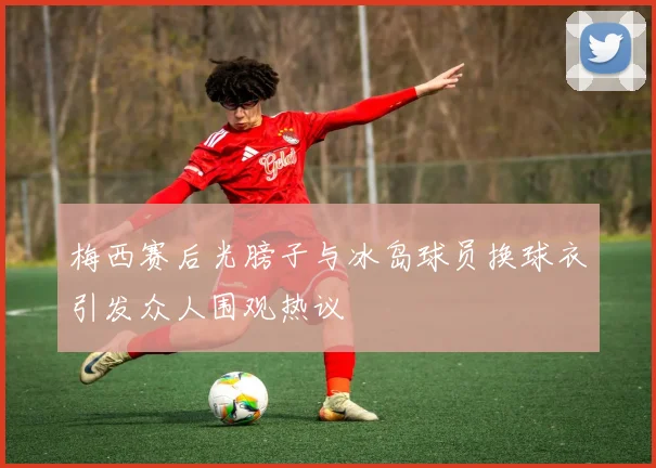梅西赛后光膀子与冰岛球员换球衣引发众人围观热议