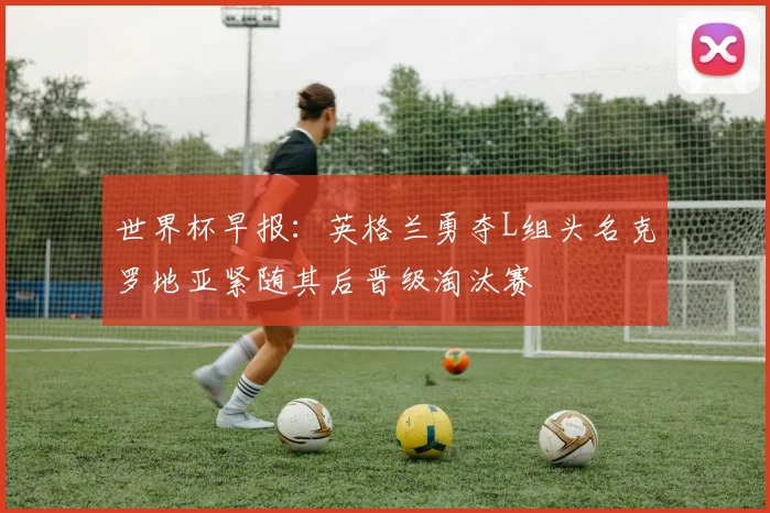 世界杯早报：英格兰勇夺L组头名克罗地亚紧随其后晋级淘汰赛