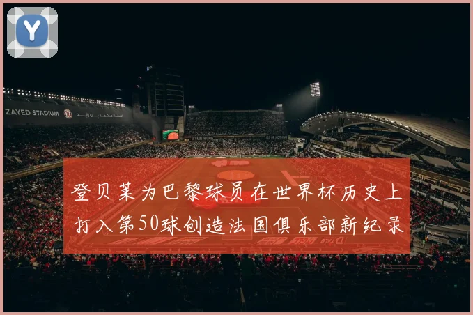 登贝莱为巴黎球员在世界杯历史上打入第50球创造法国俱乐部新纪录