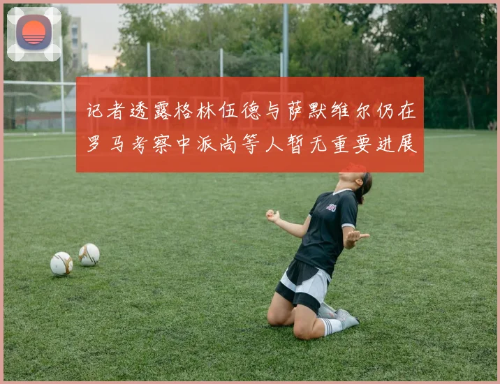 记者透露格林伍德与萨默维尔仍在罗马考察中派尚等人暂无重要进展消息