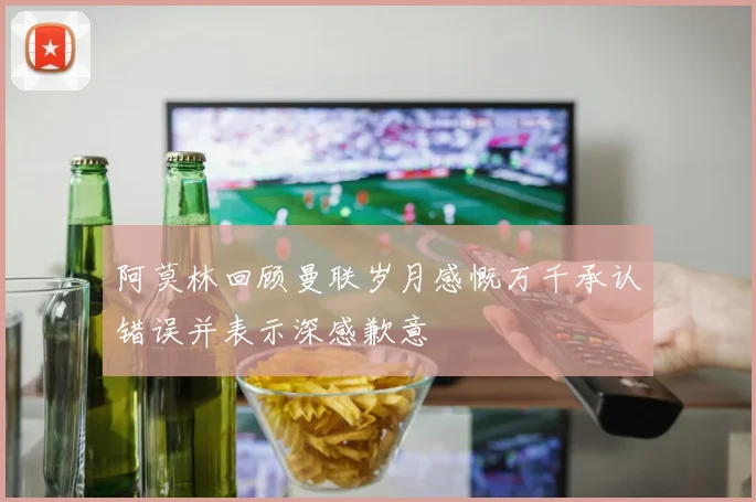 阿莫林回顾曼联岁月感慨万千承认错误并表示深感歉意