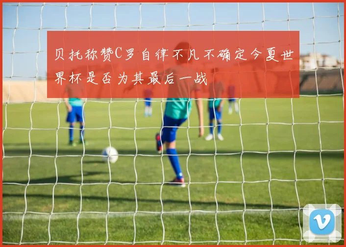 贝托称赞C罗自律不凡不确定今夏世界杯是否为其最后一战