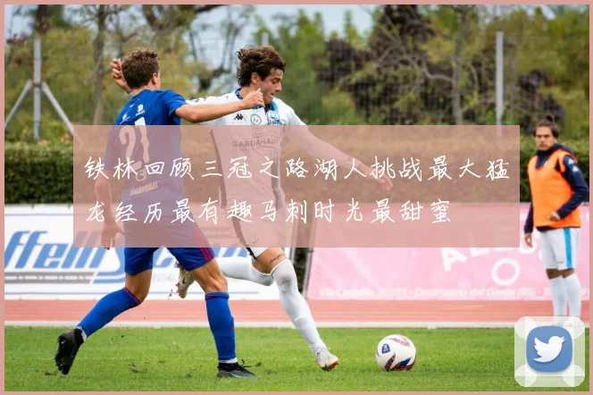 铁林回顾三冠之路湖人挑战最大猛龙经历最有趣马刺时光最甜蜜