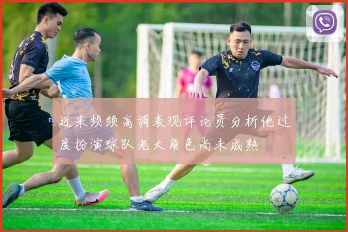 近来频频高调表现评论员分析他过度扮演球队老大角色尚未成熟