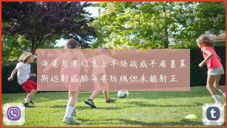 海港与津门虎上半场战成平局基莱斯远射威胁海港防线但未能射正