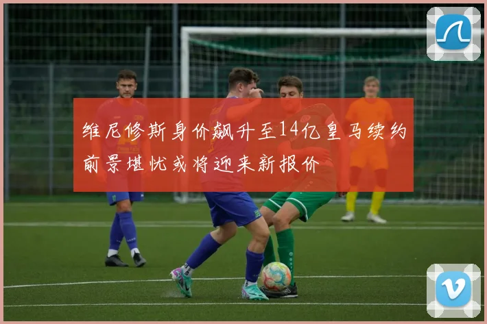 维尼修斯身价飙升至14亿皇马续约前景堪忧或将迎来新报价
