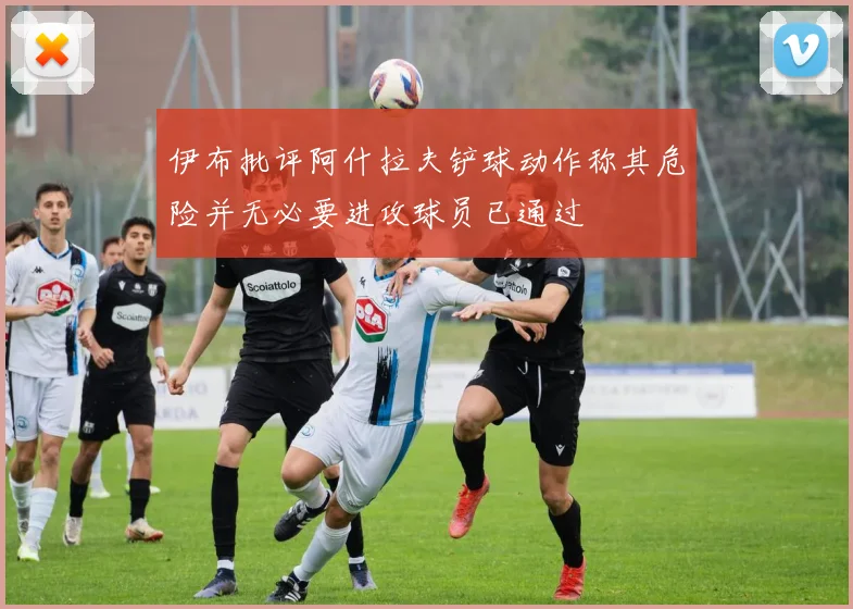 伊布批评阿什拉夫铲球动作称其危险并无必要进攻球员已通过