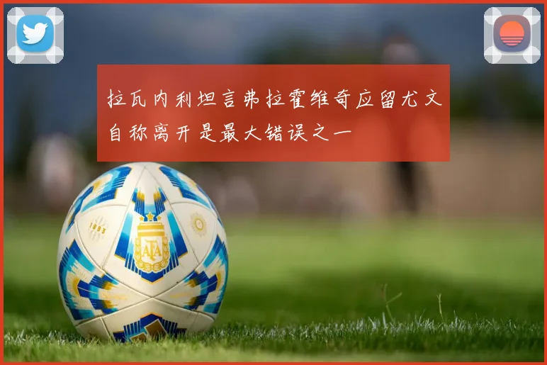 拉瓦内利坦言弗拉霍维奇应留尤文自称离开是最大错误之一