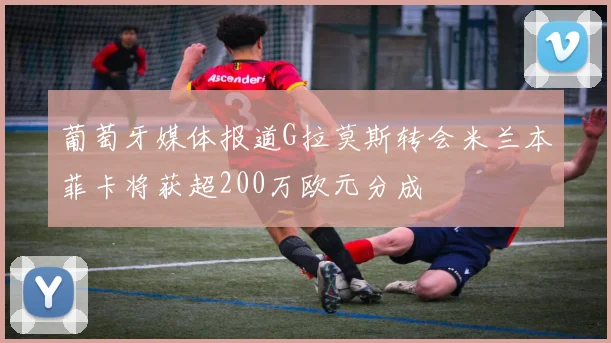葡萄牙媒体报道G拉莫斯转会米兰本菲卡将获超200万欧元分成