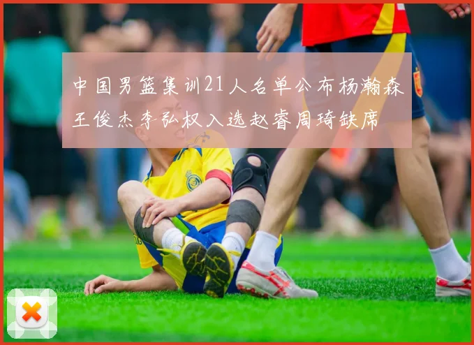 中国男篮集训21人名单公布杨瀚森王俊杰李弘权入选赵睿周琦缺席