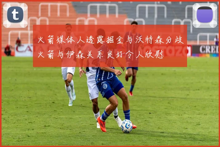 火箭媒体人透露掘金与沃特森分歧火箭与伊森关系良好令人欣慰