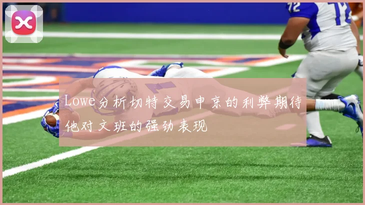 Lowe分析切特交易申京的利弊期待他对文班的强劲表现
